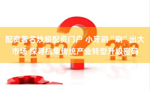 配资著名炒股配资门户 小牙刷“刷”出大市场 探寻杭集传统产业转型升级密码