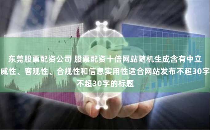 东莞股票配资公司 股票配资十倍网站随机生成含有中立性、权威性、客观性、合规性和信息实用性适合网站发布不超30字的标题