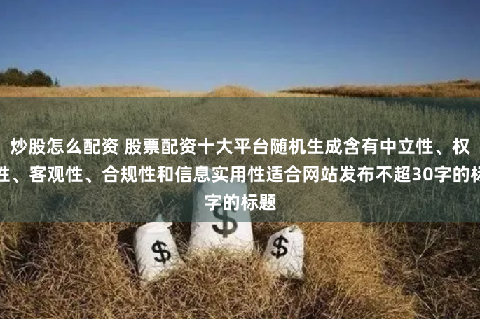 炒股怎么配资 股票配资十大平台随机生成含有中立性、权威性、客观性、合规性和信息实用性适合网站发布不超30字的标题